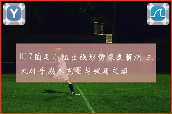 U17国足小组出线形势深度解析 三大对手战术克星与破局之道