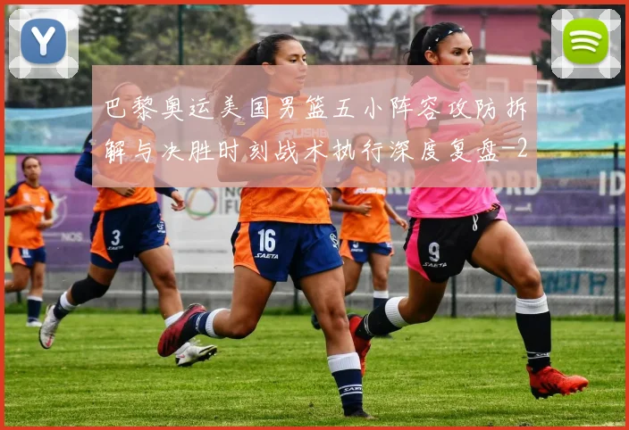 巴黎奥运美国男篮五小阵容攻防拆解与决胜时刻战术执行深度复盘
