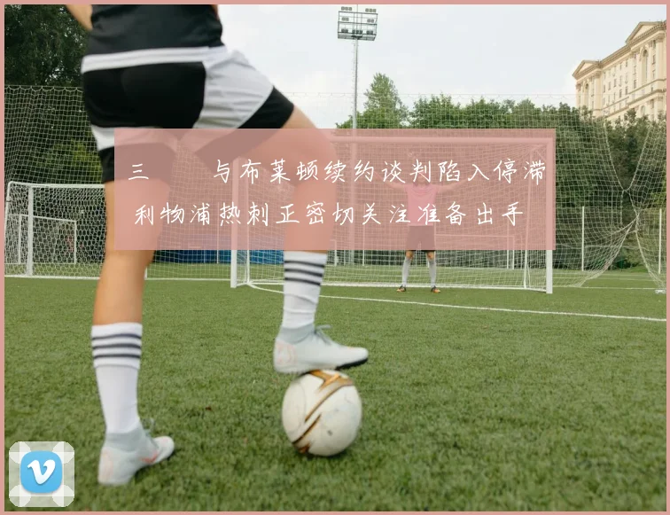三笘薫与布莱顿续约谈判陷入停滞 利物浦热刺正密切关注准备出手