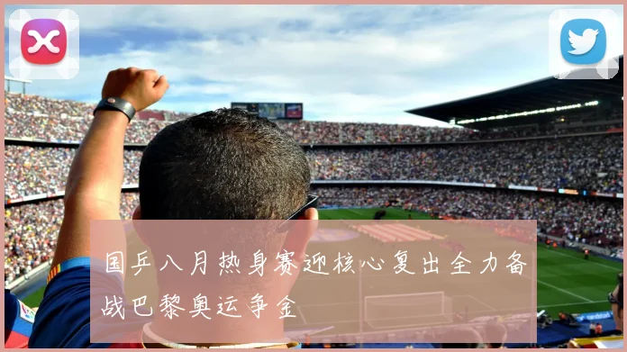 国乒八月热身赛迎核心复出全力备战巴黎奥运争金