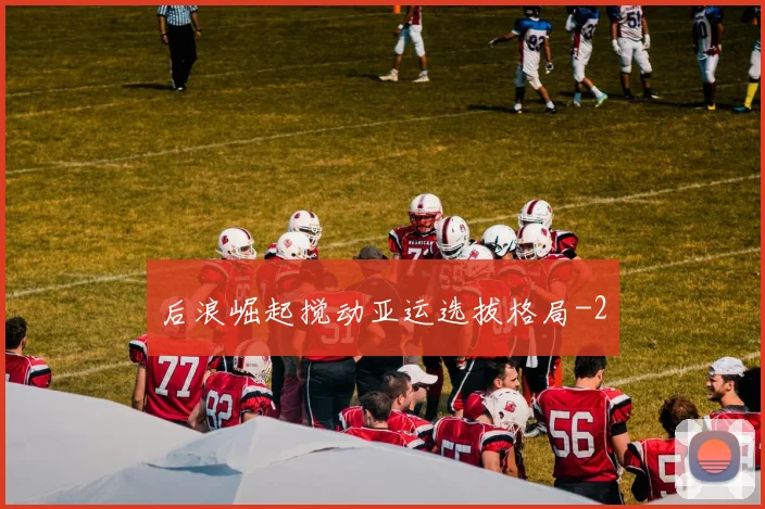 后浪崛起搅动亚运选拔格局