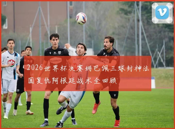 2026世界杯决赛姆巴佩三球封神法国复仇阿根廷战术全回顾