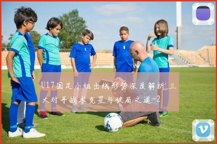 U17国足小组出线形势深度解析 三大对手战术克星与破局之道