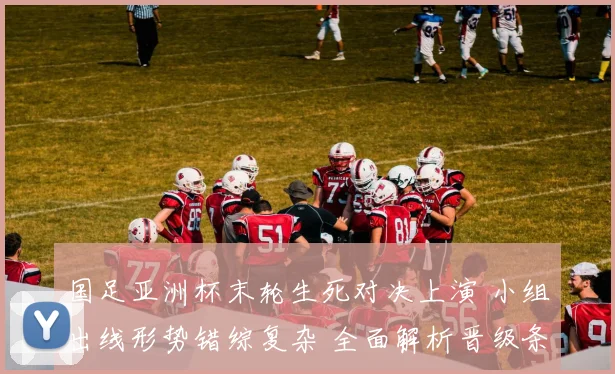 国足亚洲杯末轮生死对决上演 小组出线形势错综复杂 全面解析晋级条件与应对策略