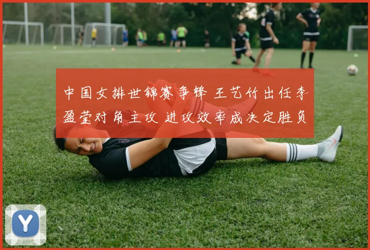 中国女排世锦赛争锋 王艺竹出任李盈莹对角主攻 进攻效率成决定胜负的隐形引擎