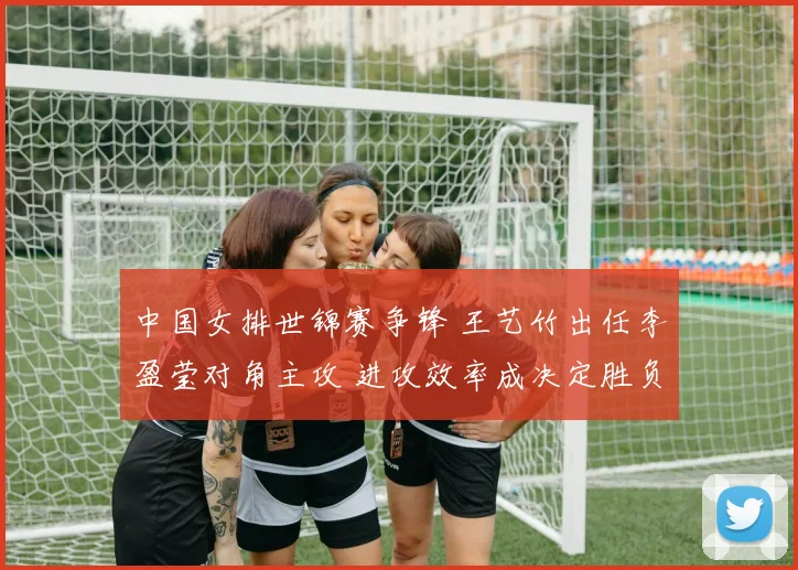 中国女排世锦赛争锋 王艺竹出任李盈莹对角主攻 进攻效率成决定胜负的隐形引擎