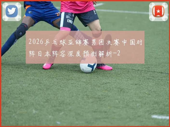 2026乒乓球亚锦赛男团决赛中国对阵日本阵容深度预测解析