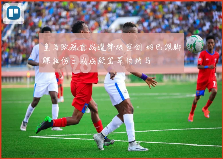 皇马欧冠首战遭锋线重创 姆巴佩脚踝扭伤出战成疑笼罩伯纳乌