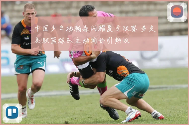 中国少年杨瀚森闪耀夏季联赛 多支美职篮球队主动询价引热议