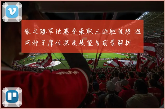 张之臻草地赛季豪取三连胜佳绩 温网种子席位深度展望与前景解析