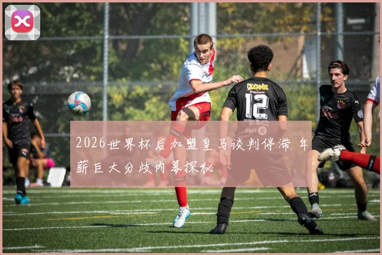 2026世界杯后加盟皇马谈判停滞 年薪巨大分歧内幕探秘