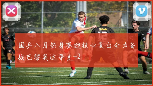 国乒八月热身赛迎核心复出全力备战巴黎奥运争金