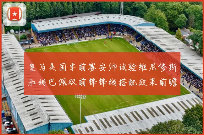 皇马美国季前赛安帅试验维尼修斯和姆巴佩双前锋锋线搭配效果前瞻