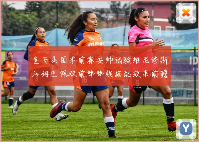 皇马美国季前赛安帅试验维尼修斯和姆巴佩双前锋锋线搭配效果前瞻