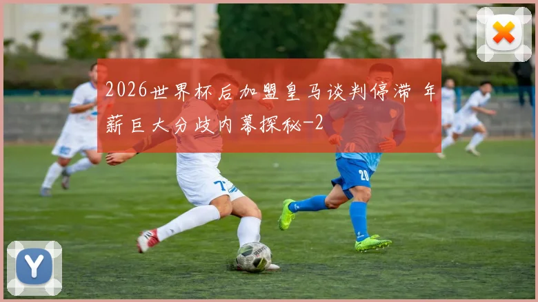 2026世界杯后加盟皇马谈判停滞 年薪巨大分歧内幕探秘
