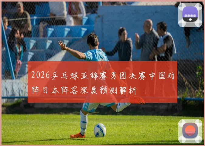 2026乒乓球亚锦赛男团决赛中国对阵日本阵容深度预测解析