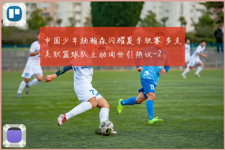 中国少年杨瀚森闪耀夏季联赛 多支美职篮球队主动询价引热议