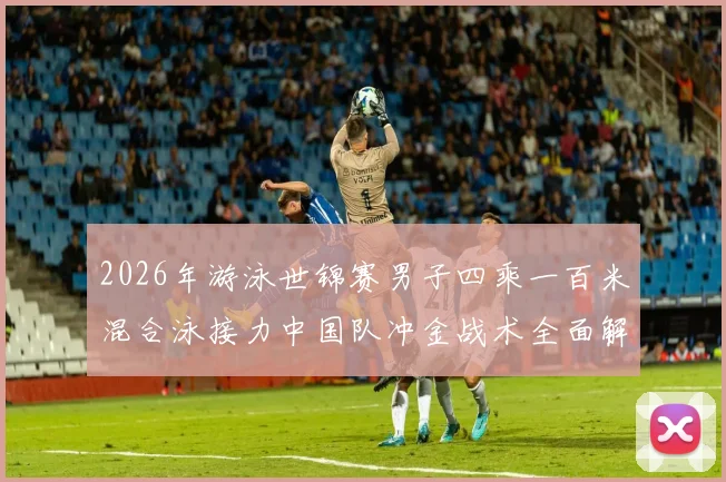 2026年游泳世锦赛男子四乘一百米混合泳接力中国队冲金战术全面解析
